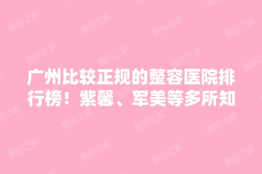 广州比较正规的整容医院排行榜！紫馨、军美等多所知名机构上榜！价格表同步！