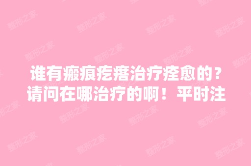 谁有瘢痕疙瘩治疗痊愈的？请问在哪治疗的啊！平时注意什么啊？谢谢 ...