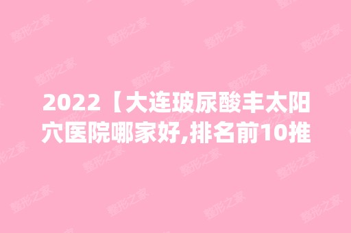 2024【大连玻尿酸丰太阳穴医院哪家好,排名前10推荐_附2024价格表】