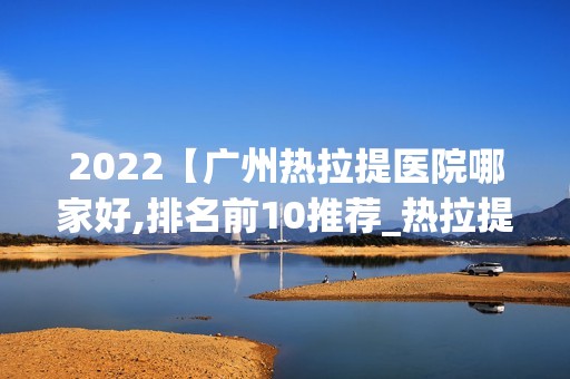 2024【广州热拉提医院哪家好,排名前10推荐_热拉提多少钱】