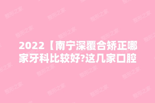 2024【南宁深覆合矫正哪家牙科比较好?这几家口腔矫正牙齿都说好】