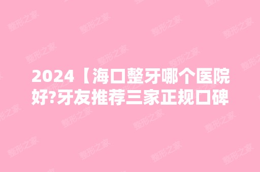 2024【海口整牙哪个医院好?牙友推荐三家正规口碑型牙科医院!】