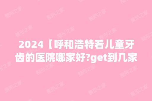 2024【呼和浩特看儿童牙齿的医院哪家好?get到几家儿童看牙口碑好的】