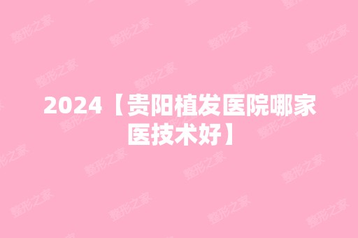 2024【贵阳植发医院哪家医技术好】