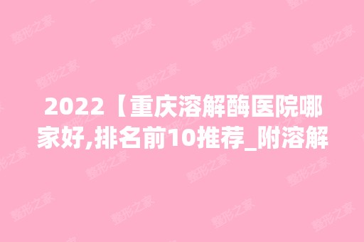 2024【重庆溶解酶医院哪家好,排名前10推荐_附溶解酶价格表】