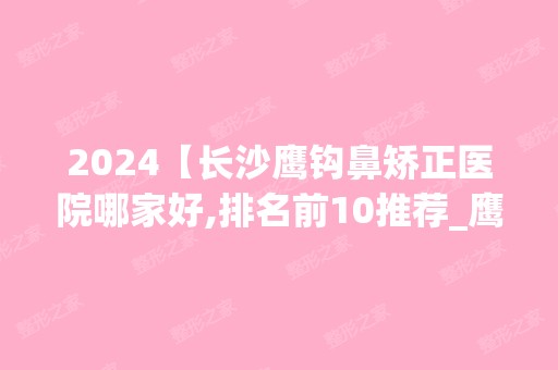 2024【长沙鹰钩鼻矫正医院哪家好,排名前10推荐_鹰钩鼻矫正多少钱】