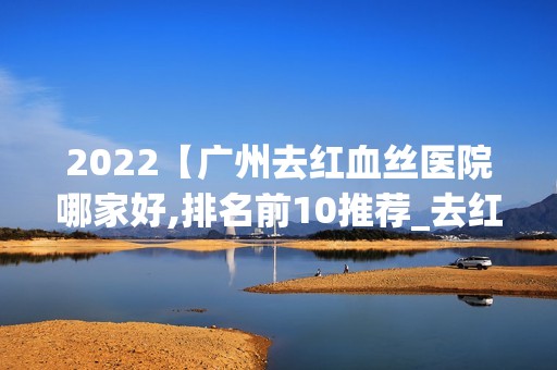 2024【广州去红血丝医院哪家好,排名前10推荐_去红血丝手术多少钱一次】