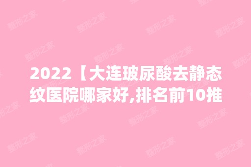 2024【大连玻尿酸去静态纹医院哪家好,排名前10推荐_玻尿酸去静态纹多少钱】