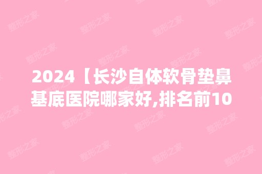 2024【长沙自体软骨垫鼻基底医院哪家好,排名前10推荐_自体软骨垫鼻基底手术多少钱】