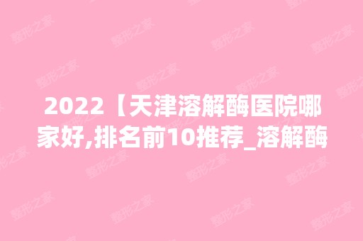 2024【天津溶解酶医院哪家好,排名前10推荐_溶解酶多少钱】