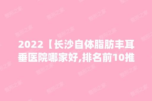 2024【长沙自体脂肪丰耳垂医院哪家好,排名前10推荐_自体脂肪丰耳垂多少钱】