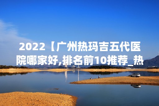 2024【广州热玛吉五代医院哪家好,排名前10推荐_热玛吉五代手术多少钱一次】