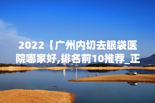 2024【广州内切去眼袋医院哪家好,排名前10推荐_正规内切去眼袋医院】