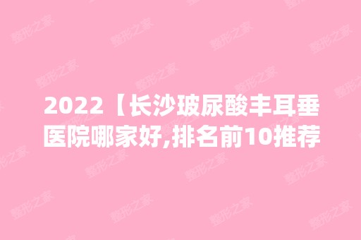 2024【长沙玻尿酸丰耳垂医院哪家好,排名前10推荐_附2024价格表】