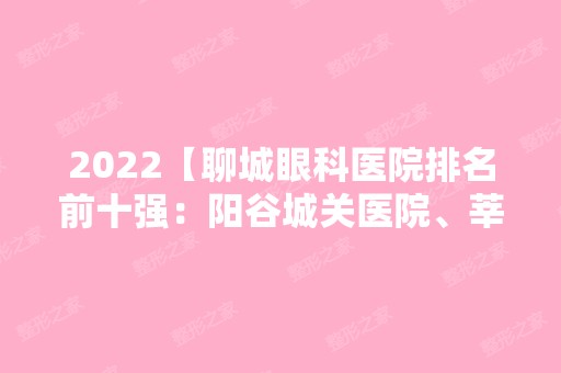 2024【聊城眼科医院排名前十强：阳谷城关医院、莘县人民医院、东阿县人民医院等上】