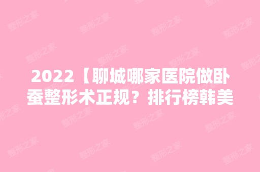 2024【聊城哪家医院做卧蚕整形术正规？排行榜韩美、东昌府区妇幼保健院、烧伤等权】