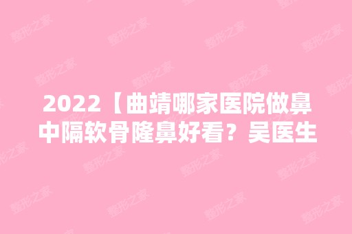 2024【曲靖哪家医院做鼻中隔软骨隆鼻好看？吴医生、张志勇、圣仁康同德医院等实力】