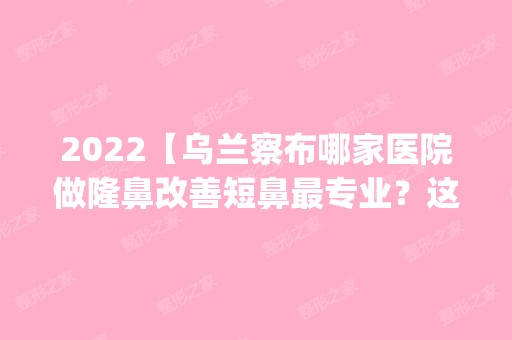 2024【乌兰察布哪家医院做隆鼻改善短鼻哪家好？这几家预约量高口碑好_价格透明！】