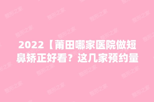 2024【莆田哪家医院做短鼻矫正好看？这几家预约量高口碑好_价格透明！】