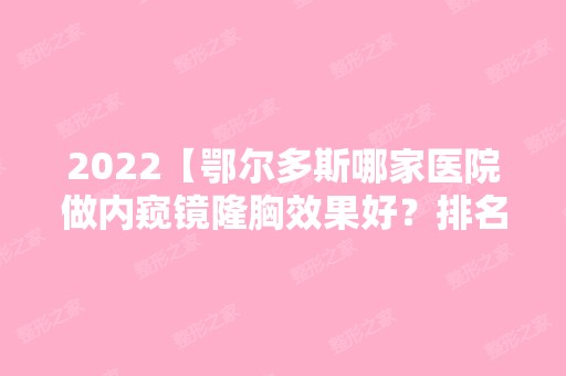 2024【鄂尔多斯哪家医院做内窥镜隆胸效果好？排名前十强口碑亮眼~送上案例及价格】