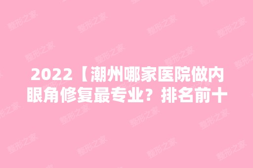 2024【潮州哪家医院做内眼角修复哪家好？排名前十强口碑亮眼~送上案例及价格表做】