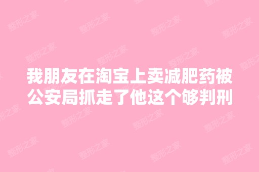 我朋友在淘宝上卖减肥药被公安局抓走了他这个够判刑吗