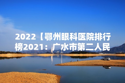 2024【鄂州眼科医院排行榜2024：广水市第二人民医院、广水市第一人民医院、应城市】