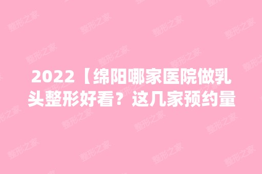 2024【绵阳哪家医院做乳头整形好看？这几家预约量高口碑好_价格透明！】