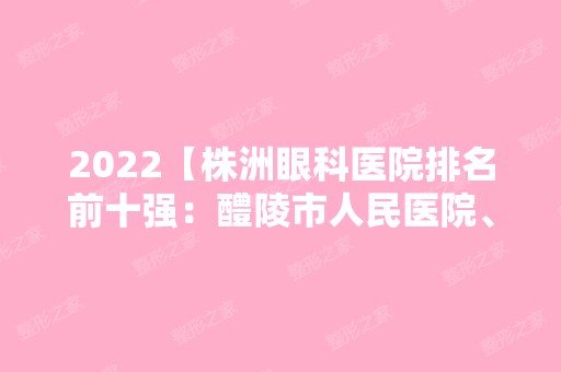 2024【株洲眼科医院排名前十强：醴陵市人民医院、株洲市妇幼保健院、株洲冶炼厂职】