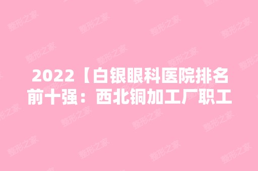 2024【白银眼科医院排名前十强：西北铜加工厂职工医院、静宁县中医院、靖远矿务局】