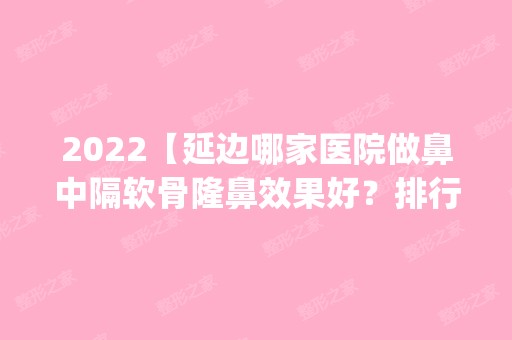 2024【延边哪家医院做鼻中隔软骨隆鼻效果好？排行榜医院齐聚_延吉崔玉今、延吉吉】