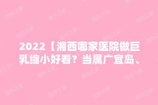 2024【湘西哪家医院做巨乳缩小好看？当属广宜岛、湘西自治州人民医院、吉首仁爱这】