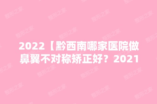 2024【黔西南哪家医院做鼻翼不对称矫正好？2024排行前10盘点!个个都是口碑好且人气】