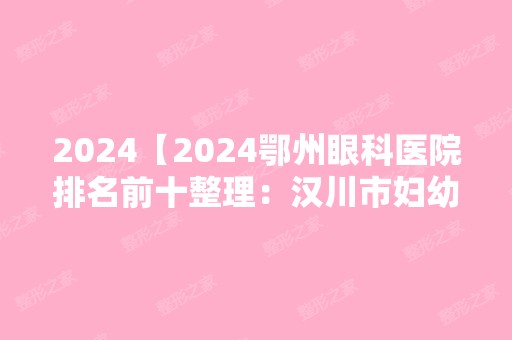 2024【2024鄂州眼科医院排名前十整理：汉川市妇幼保健站、汉川市人民医院、武穴市】