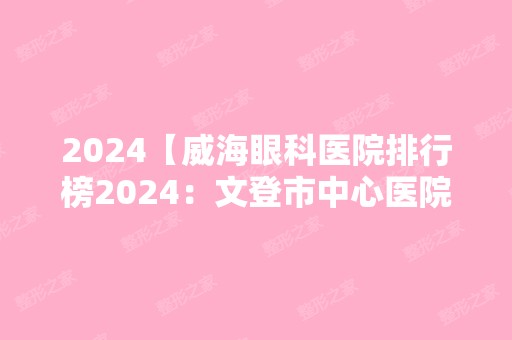 2024【威海眼科医院排行榜2024：文登市中心医院、荣成市中医院、威海市精神病院等】