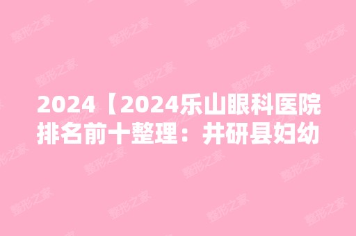 2024【2024乐山眼科医院排名前十整理：井研县妇幼保健院、眉山县中医院、马边彝族】