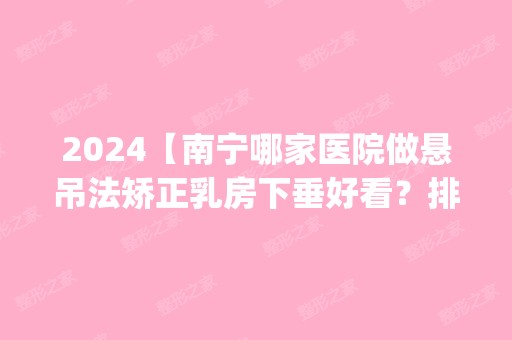 2024【南宁哪家医院做悬吊法矫正乳房下垂好看？排名前五医院评点_附手术价格查询】