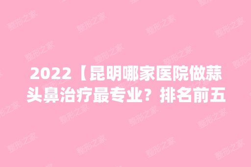 2024【昆明哪家医院做蒜头鼻治疗哪家好？排名前五口碑医院盘点_都俪人、西山达美】