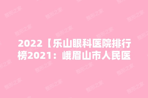 2024【乐山眼科医院排行榜2024：峨眉山市人民医院、洪雅县妇幼保健院、乐山市沙湾】