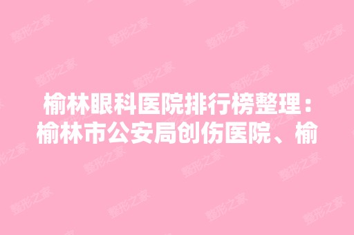 榆林眼科医院排行榜整理：榆林市公安局创伤医院、榆林市脑肾病中医专科医院