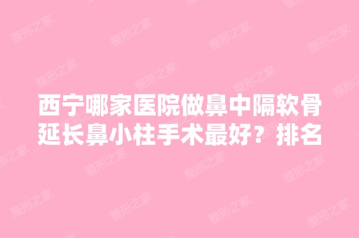 西宁哪家医院做鼻中隔软骨延长鼻小柱手术比较好？排名前十强口碑亮眼~送上案