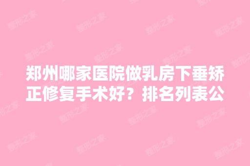 郑州哪家医院做乳房下垂矫正修复手术好？排名列表公布!除赵灵卿还有一美、