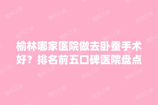 榆林哪家医院做去卧蚕手术好？排名前五口碑医院盘点_榆林专科医院、神木高