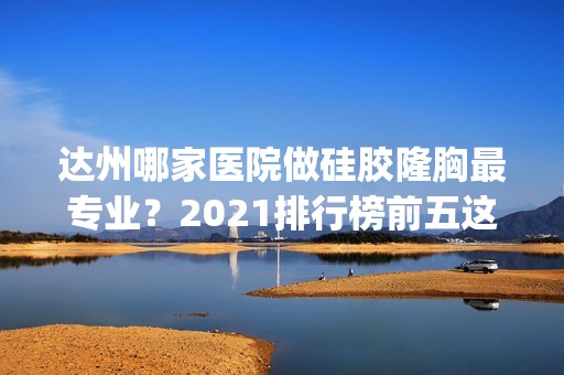 达州哪家医院做硅胶隆胸哪家好？2024排行榜前五这几家都有资质_含妃美、邓氏