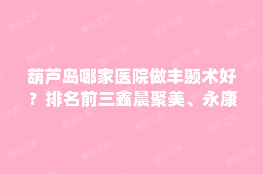 葫芦岛哪家医院做丰颞术好？排名前三鑫晨聚美、永康、铭医都有资质_专家实