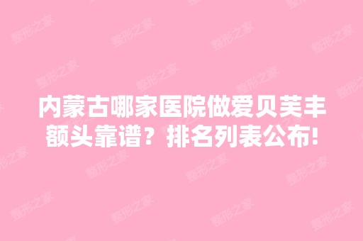 内蒙古哪家医院做爱贝芙丰额头靠谱？排名列表公布!除包头第八医院还有京华