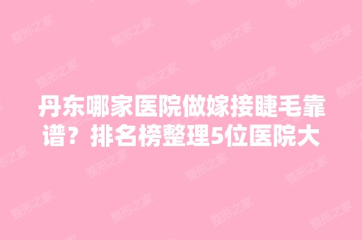 丹东哪家医院做嫁接睫毛靠谱？排名榜整理5位医院大咖!象山中医医院、宏冠、