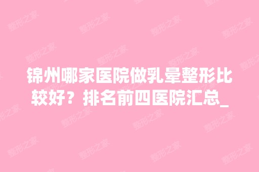 锦州哪家医院做乳晕整形比较好？排名前四医院汇总_附价格查询！