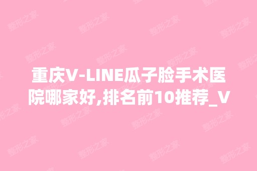 重庆V-LINE瓜子脸手术医院哪家好,排名前10推荐_V-LINE瓜子脸手术多少钱