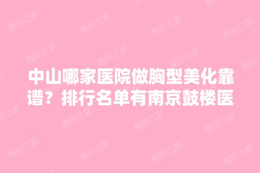 中山哪家医院做胸型美化靠谱？排行名单有南京鼓楼医院、宜春市人民医院、专